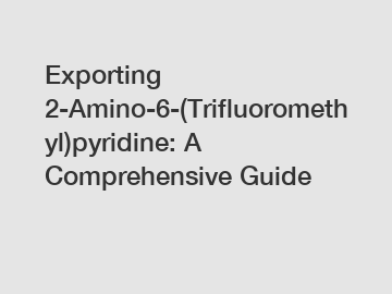 Exporting 2-Amino-6-(Trifluoromethyl)pyridine: A Comprehensive Guide