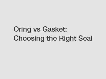 Oring vs Gasket: Choosing the Right Seal