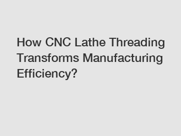 How CNC Lathe Threading Transforms Manufacturing Efficiency?