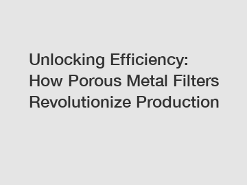 Unlocking Efficiency: How Porous Metal Filters Revolutionize Production