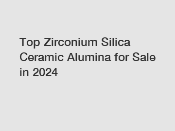 Top Zirconium Silica Ceramic Alumina for Sale in 2024