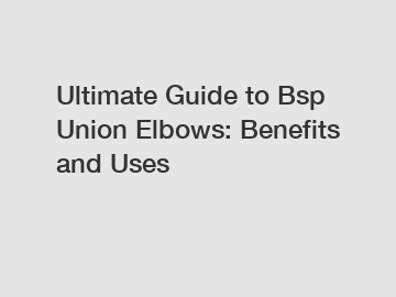 Ultimate Guide to Bsp Union Elbows: Benefits and Uses