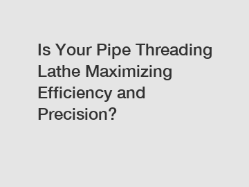 Is Your Pipe Threading Lathe Maximizing Efficiency and Precision?