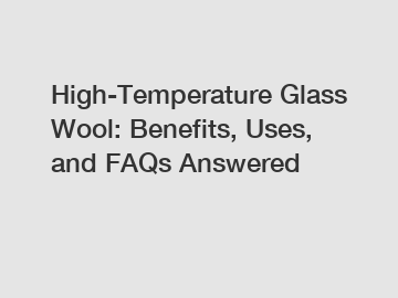 High-Temperature Glass Wool: Benefits, Uses, and FAQs Answered