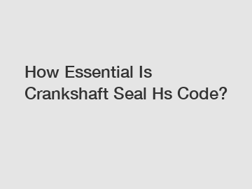 How Essential Is Crankshaft Seal Hs Code?