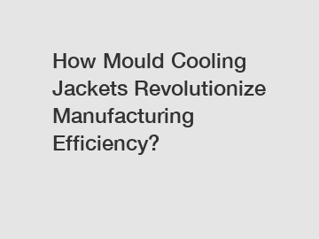 How Mould Cooling Jackets Revolutionize Manufacturing Efficiency?