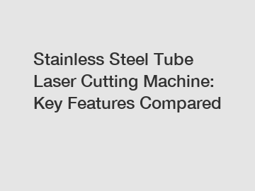 Stainless Steel Tube Laser Cutting Machine: Key Features Compared