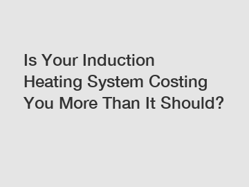 Is Your Induction Heating System Costing You More Than It Should?
