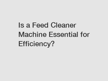 Is a Feed Cleaner Machine Essential for Efficiency?