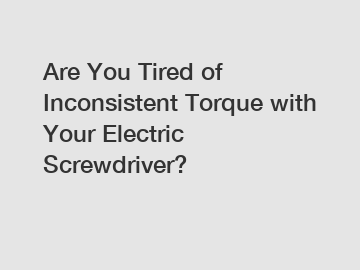 Are You Tired of Inconsistent Torque with Your Electric Screwdriver?