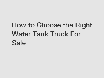 How to Choose the Right Water Tank Truck For Sale
