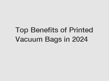 Top Benefits of Printed Vacuum Bags in 2024