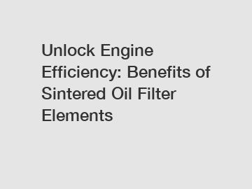 Unlock Engine Efficiency: Benefits of Sintered Oil Filter Elements