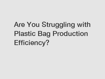 Are You Struggling with Plastic Bag Production Efficiency?