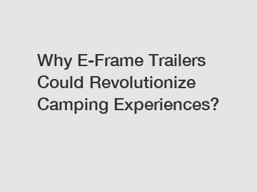 Why E-Frame Trailers Could Revolutionize Camping Experiences?