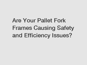 Are Your Pallet Fork Frames Causing Safety and Efficiency Issues?