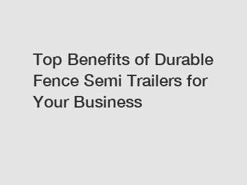 Top Benefits of Durable Fence Semi Trailers for Your Business