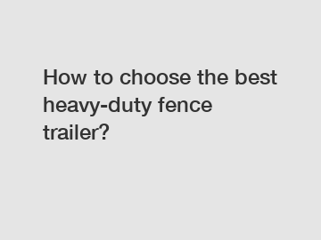 How to choose the best heavy-duty fence trailer?