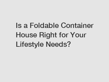 Is a Foldable Container House Right for Your Lifestyle Needs?