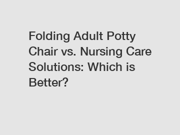 Folding Adult Potty Chair vs. Nursing Care Solutions: Which is Better?