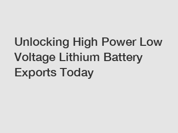 Unlocking High Power Low Voltage Lithium Battery Exports Today