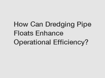 How Can Dredging Pipe Floats Enhance Operational Efficiency?