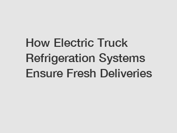 How Electric Truck Refrigeration Systems Ensure Fresh Deliveries