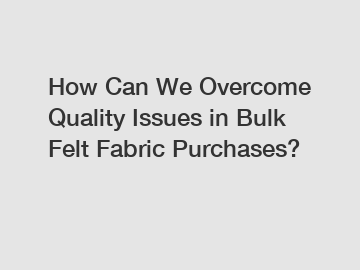 How Can We Overcome Quality Issues in Bulk Felt Fabric Purchases?