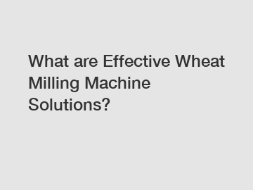 What are Effective Wheat Milling Machine Solutions?