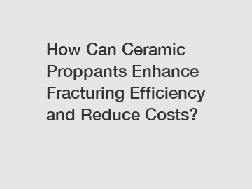 How Can Ceramic Proppants Enhance Fracturing Efficiency and Reduce Costs?