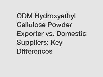 ODM Hydroxyethyl Cellulose Powder Exporter vs. Domestic Suppliers: Key Differences