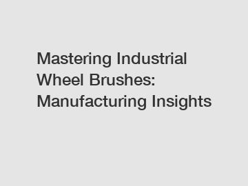 Mastering Industrial Wheel Brushes: Manufacturing Insights