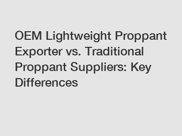 OEM Lightweight Proppant Exporter vs. Traditional Proppant Suppliers: Key Differences