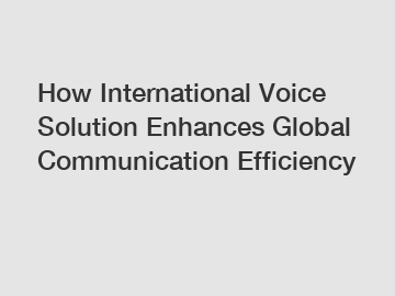 How International Voice Solution Enhances Global Communication Efficiency