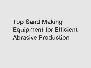 Top Sand Making Equipment for Efficient Abrasive Production