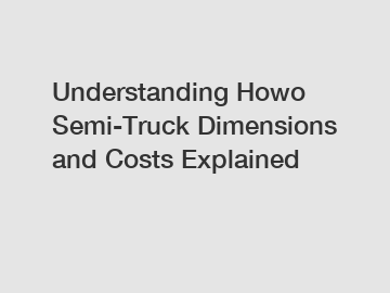 Understanding Howo Semi-Truck Dimensions and Costs Explained