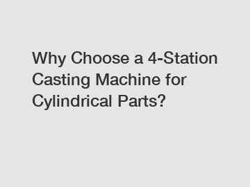 Why Choose a 4-Station Casting Machine for Cylindrical Parts?