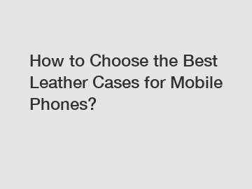 How to Choose the Best Leather Cases for Mobile Phones?