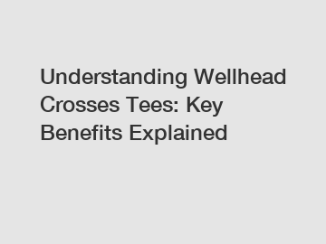 Understanding Wellhead Crosses Tees: Key Benefits Explained
