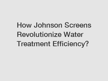 How Johnson Screens Revolutionize Water Treatment Efficiency?