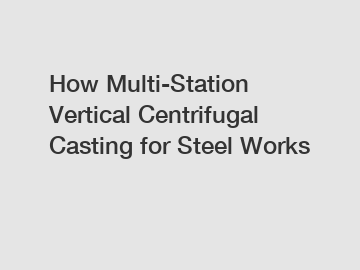 How Multi-Station Vertical Centrifugal Casting for Steel Works