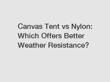 Canvas Tent vs Nylon: Which Offers Better Weather Resistance?