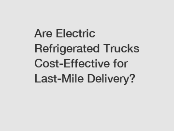 Are Electric Refrigerated Trucks Cost-Effective for Last-Mile Delivery?