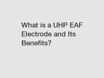 What is a UHP EAF Electrode and Its Benefits?
