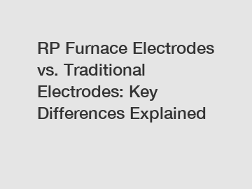 RP Furnace Electrodes vs. Traditional Electrodes: Key Differences Explained