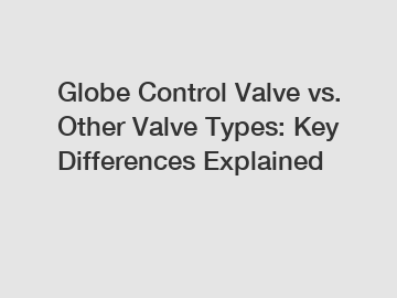 Globe Control Valve vs. Other Valve Types: Key Differences Explained