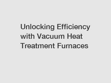 Unlocking Efficiency with Vacuum Heat Treatment Furnaces