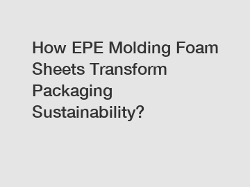 How EPE Molding Foam Sheets Transform Packaging Sustainability?