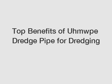 Top Benefits of Uhmwpe Dredge Pipe for Dredging