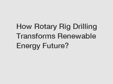 How Rotary Rig Drilling Transforms Renewable Energy Future?